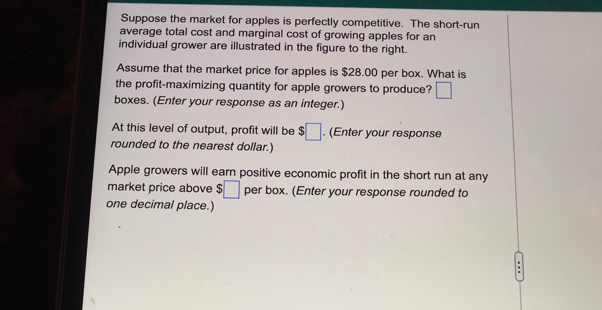 Suppose the market for apples is perfectly competitive. The short-run
average total cost and marginal cost of growing apples for an
individual grower are illustrated in the figure to the right.
Assume that the market price for apples is $28.00 per box. What is
the profit-maximizing quantity for apple growers to produce?
boxes. (Enter your response as an integer.)
At this level of output, profit will be $
rounded to the nearest dollar.)
(Enter your response
Apple growers will earn positive economic profit in the short run at any
market price above $per box. (Enter your response rounded to
one decimal place.)
