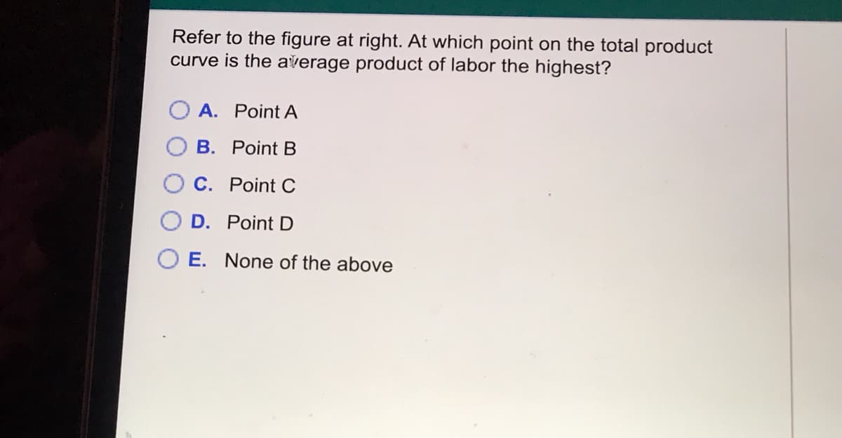 Refer to the figure at right. At which point on the total product
curve is the average product of labor the highest?
A. Point A
B. Point B
C. Point C
D. Point D
E. None of the above
