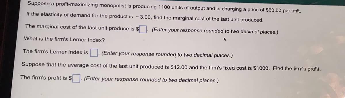 Suppose a profit-maximizing monopolist is producing 1100 units of output and is charging a price of $60.00 per unit.
If the elasticity of demand for the product is - 3.00, find the marginal cost of the last unit produced.
The marginal cost of the last unit produce is $
(Enter your response rounded to two decimal places.)
What is the firm's Lerner Index?
The firm's Lerner Index is - (Enter your response rounded to two decimal places.)
Suppose that the average cost of the last unit produced is $12.00 and the firm's fixed cost is $1000. Find the firm's profit.
The firm's profit is $
(Enter your response rounded to two decimal places.)
