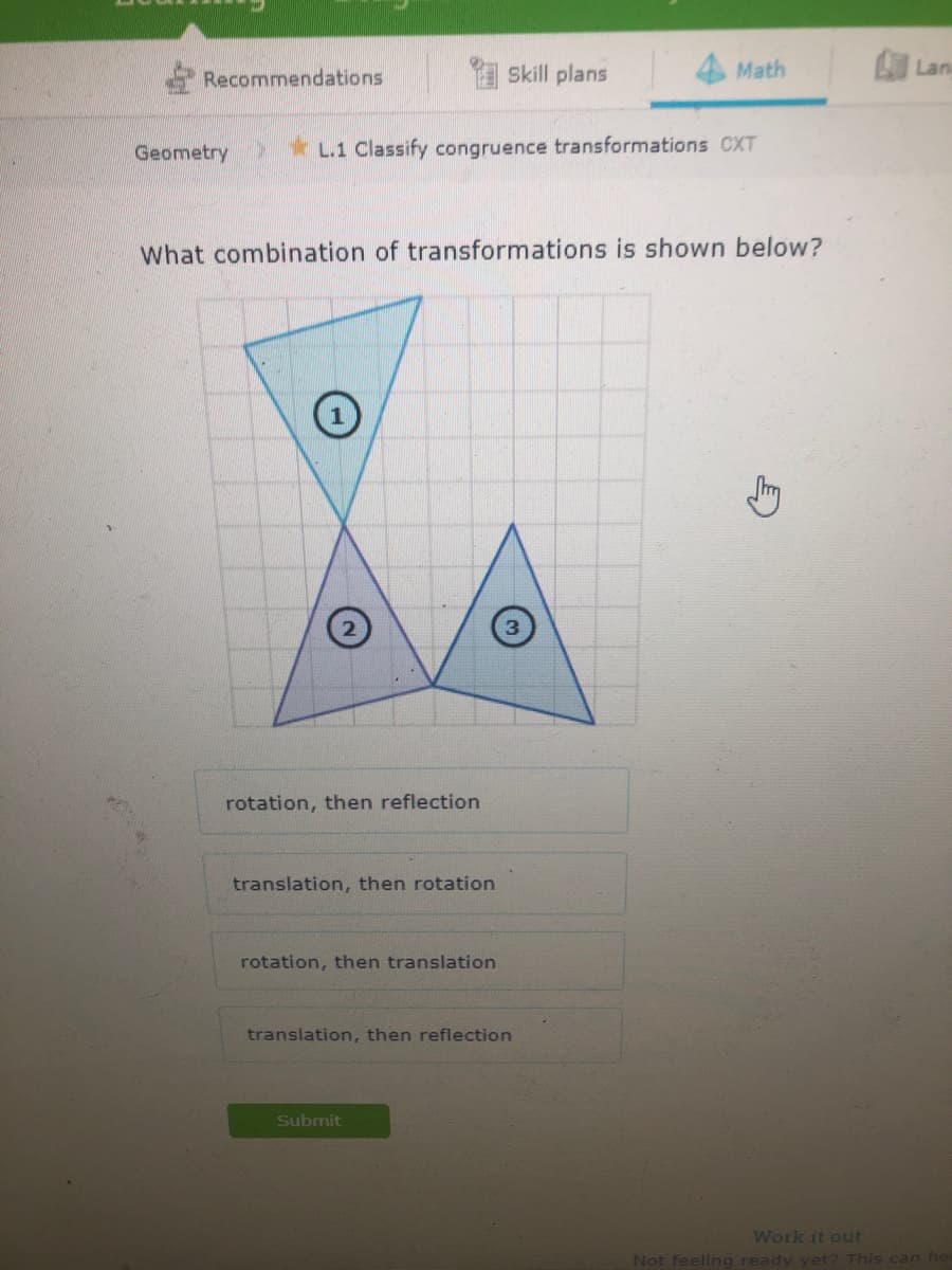 Recommendations
I Skill plans
Math
Lan
Geometry
*L.1 Classify congruence transformations CXT
What combination of transformations is shown below?
3
rotation, then reflection
translation, then rotation
rotation, then translation
translation, then reflection
Submit
Work it out
Not feeling ready yet? This can he
