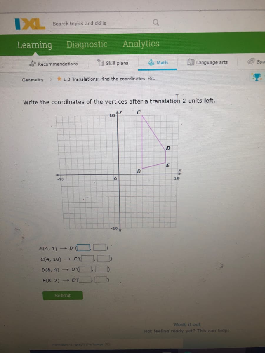 DXL
Search topics and skills
Learning
Diagnostic
Analytics
Recommendations
Skill plans
Math
Language arts
Spa
Geometry
> * L.3 Translations: find the coordinates F8U
Write the coordinates of the vertices after a translation 2 units left.
C
10
B
-10
10
-10,
B(4, 1) → B'
B'(OD
C(4, 10)
→ C'(
D(8, 4) →
D'
E(8, 2) -
E'
Submit
Work it out
Not feeling ready yet? This can help:
Translations: graph the image (0)
