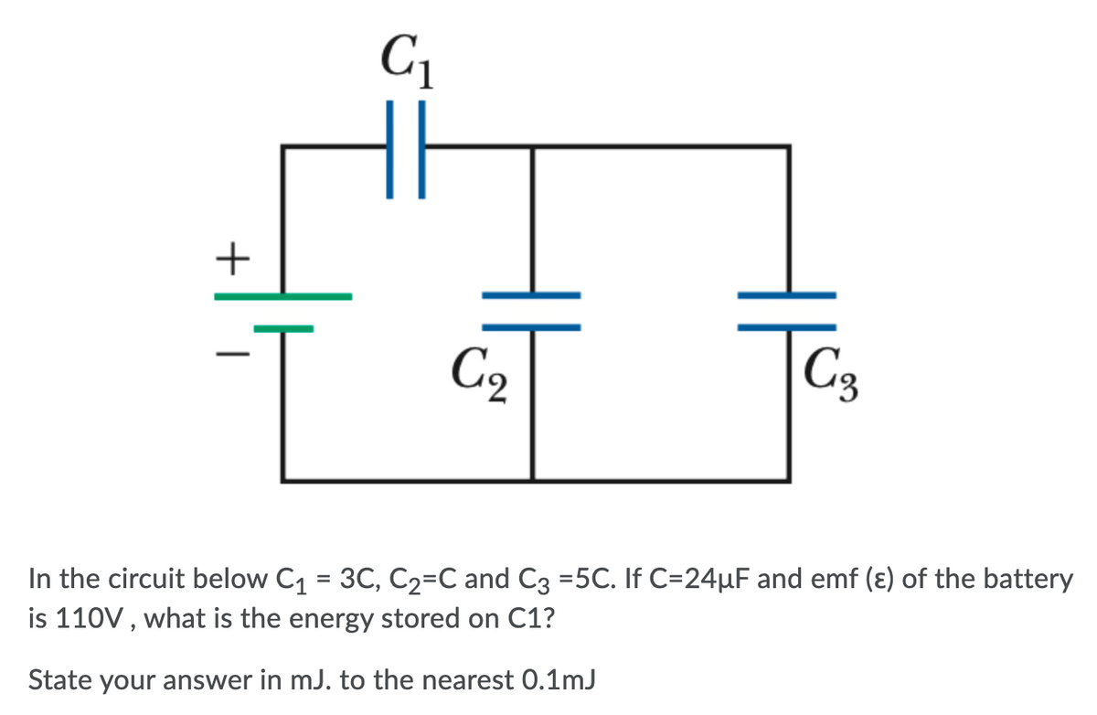 C1
1.
C9
C3
In the circuit below C1 = 3C, C2=C and C3 =5C. If C=24µF and emf (ɛ) of the battery
is 110V, what is the energy stored on C1?
%3D
State your answer in mJ. to the nearest 0.1mJ
