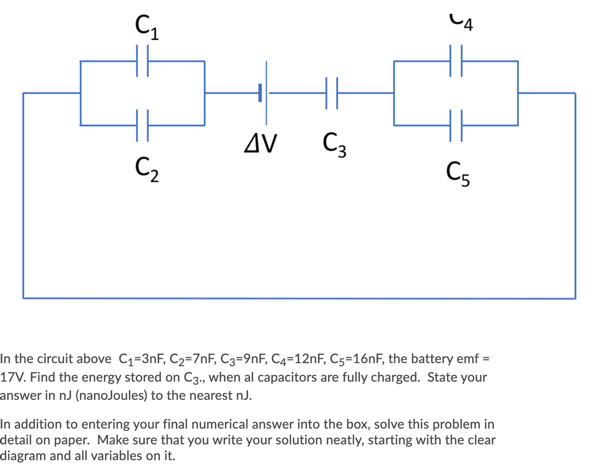 CA
C,
AV
C3
C2
C5
In the circuit above C1=3nF, C2=7nF, C3=9nF, C4=12NF, C5=161F, the battery emf =
17V. Find the energy stored on C3., when al capacitors are fully charged. State your
answer in nJ (nanoJoules) to the nearest nJ.
In addition to entering your final numerical answer into the box, solve this problem in
detail on paper. Make sure that you write your solution neatly, starting with the clear
diagram and all variables on it.
