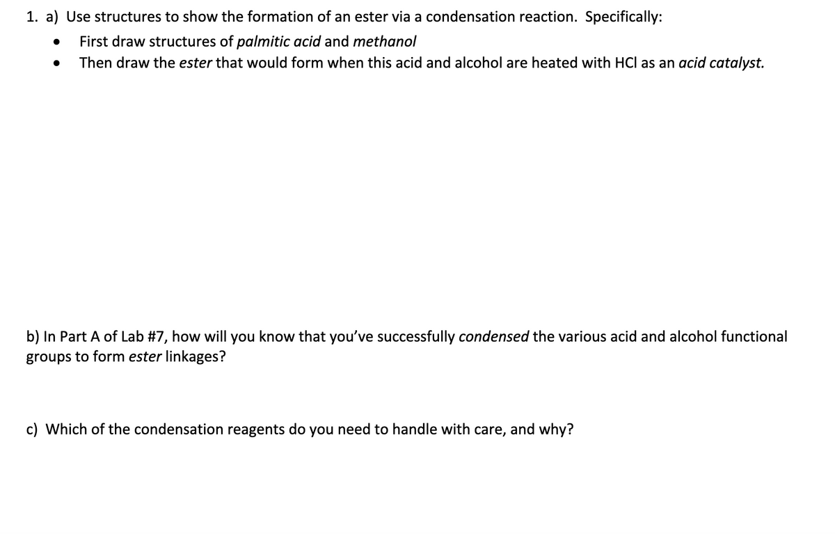 1. a) Use structures to show the formation of an ester via a condensation reaction. Specifically:
First draw structures of palmitic acid and methanol
Then draw the ester that would form when this acid and alcohol are heated with HCl as an acid catalyst.
●
b) In Part A of Lab #7, how will you know that you've successfully condensed the various acid and alcohol functional
groups to form ester linkages?
c) Which of the condensation reagents do you need to handle with care, and why?