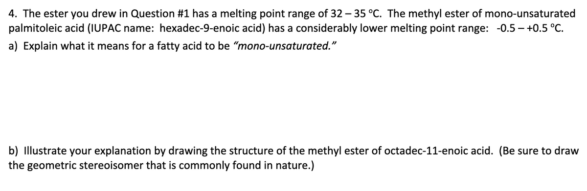 4. The ester you drew in Question #1 has a melting point range of 32 - 35 °C. The methyl ester of mono-unsaturated
palmitoleic acid (IUPAC name: hexadec-9-enoic acid) has a considerably lower melting point range: -0.5-+0.5 °C.
a) Explain what it means for a fatty acid to be "mono-unsaturated."
b) Illustrate your explanation by drawing the structure of the methyl ester of octadec-11-enoic acid. (Be sure to draw
the geometric stereoisomer that is commonly found in nature.)