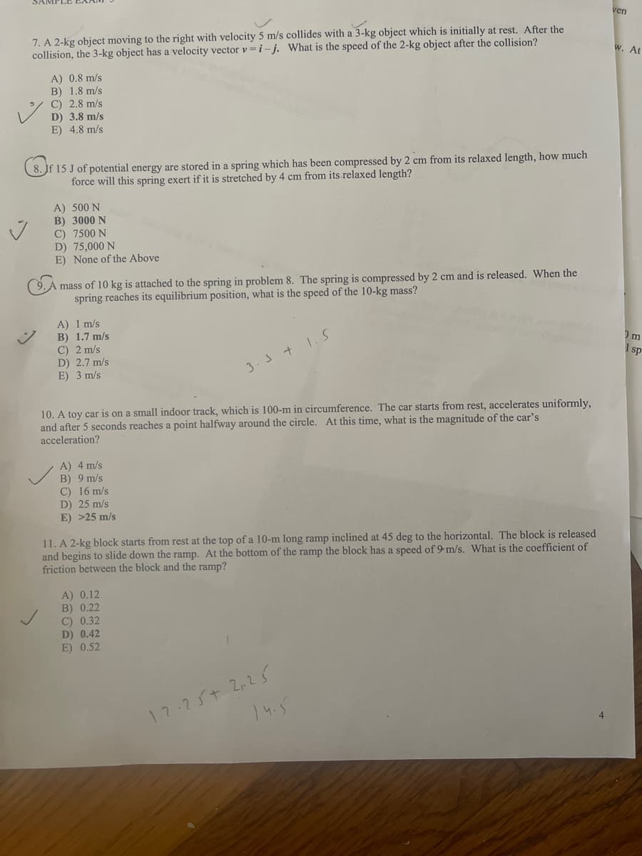 ven
7. A 2-kg object moving to the right with velocity 5 m/s collides with a 3-kg object which is initially at rest. After the
collision, the 3-kg object has a velocity vector v =i-j. What is the speed of the 2-kg object after the collision?
W. At
A) 0.8 m/s
B) 1.8 m/s
C) 2.8 m/s
D) 3.8 m/s
E) 4.8 m/s
8. Jf 15 J of potential energy are stored in a spring which has been compressed by 2 cm from its relaxed length, how much
force will this spring exert if it is stretched by 4 cm from its relaxed length?
A) 500 N
B) 3000 N
C) 7500 N
D) 75,000 N
E) None of the Above
mass of 10 kg is attached to the spring in problem 8. The spring is compressed by 2 cm and is released. When the
spring reaches its equilibrium position, what is the speed of the 10-kg mass?
A) 1 m/s
B) 1.7 m/s
C) 2 m/s
D) 2.7 m/s
E) 3 m/s
Om
I sp
3.3 + 1.S
10. A toy car is on a small indoor track, which is 100-m in circumference. The car starts from rest, accelerates uniformly,
and after 5 seconds reaches a point halfway around the circle. At this time, what is the magnitude of the car's
acceleration?
A) 4 m/s
B) 9 m/s
C) 16 m/s
D) 25 m/s
E) >25 m/s
11. A 2-kg block starts from rest at the top of a 10-m long ramp inclined at 45 deg to the horizontal. The block is released
and begins to slide down the ramp. At the bottom of the ramp the block has a speed of 9 m/s. What is the coefficient of
friction between the block and the ramp?
A) 0.12
B) 0.22
C) 0.32
D) 0.42
E) 0.52
12.25+ 225
14.5
4
