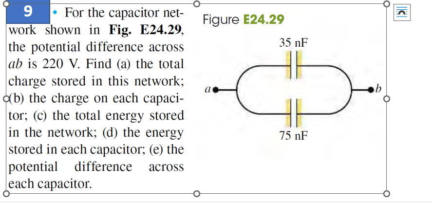 9
For the capacitor net-
work shown in Fig. E24.29,
the potential difference across
ab is 220 V. Find (a) the total
charge stored in this network;
(b) the charge on each capaci-
tor; (c) the total energy stored
in the network; (d) the energy
stored in each capacitor; (e) the
potential difference across
each capacitor.
Figure E24.29
a
35 nF
+
75 nF
b
O
C