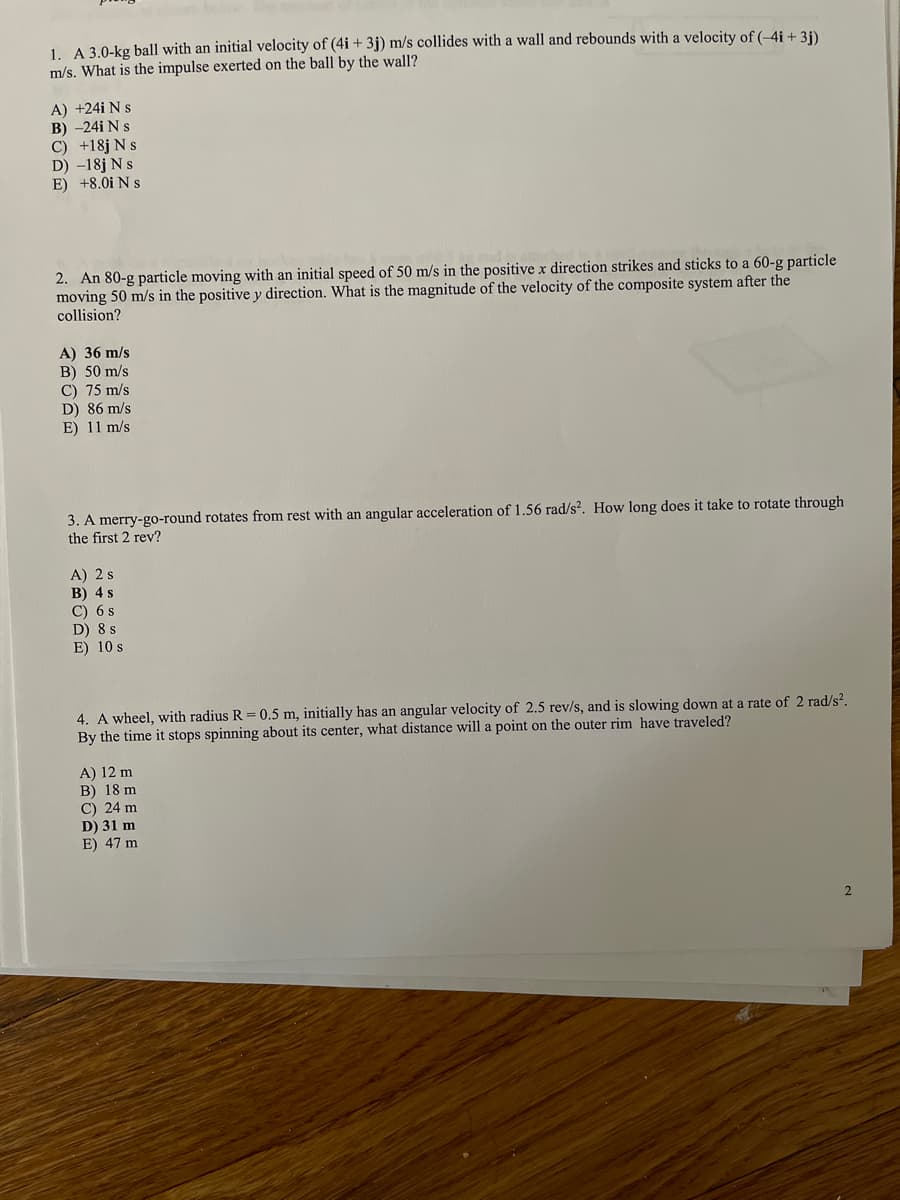 1. A 3.0-kg ball with an initial velocity of (4i + 3j) m/s collides with a wall and rebounds with a velocity of (-4i + 3i).
m/s. What is the impulse exerted on the ball by the wall?
A) +24i N s
B) -24i N s
C) +18j N s
D) -18j N s
E) +8.0i N s
2. An 80-g particle moving with an initial speed of 50 m/s in the positive x direction strikes and sticks to a 60-g particle
moving 50 m/s in the positive y direction. What is the magnitude of the velocity of the composite system after the
collision?
A) 36 m/s
B) 50 m/s
C) 75 m/s
D) 86 m/s
E) 11 m/s
3. A merry-go-round rotates from rest with an angular acceleration of 1.56 rad/s?. How long does it take to rotate through
the first 2 rev?
A) 2 s
B) 4 s
C) 6 s
D) 8 s
E) 10 s
4. A wheel, with radius R = 0.5 m, initially has an angular velocity of 2.5 rev/s, and is slowing down at a rate of 2 rad/s?.
By the time it stops spinning about its center, what distance will a point on the outer rim have traveled?
A) 12 m
B) 18 m
C) 24 m
D) 31 m
E) 47 m
