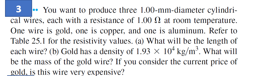 3 You want to produce three 1.00-mm-diameter cylindri-
cal wires, each with a resistance of 1.00 2 at room temperature.
One wire is gold, one is copper, and one is aluminum. Refer to
Table 25.1 for the resistivity values. (a) What will be the length of
each wire? (b) Gold has a density of 1.93 × 10¹ kg/m³. What will
be the mass of the gold wire? If you consider the current price of
gold, is this wire very expensive?