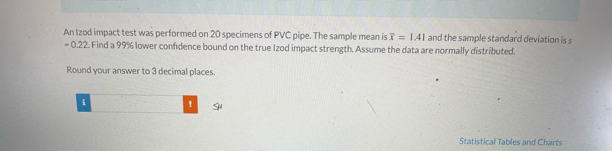 An Izod impact test was performed on 20 specimens of PVC pipe. The sample mean is x = 1.41 and the sample standard deviation is s
-0.22. Find a 99% lower confidence bound on the true Izod impact strength. Assume the data are normally distributed.
Round your answer to 3 decimal places.
!
Su
Statistical Tables and Charts