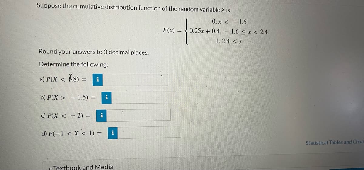 Suppose the cumulative distribution function of the random variable X is
0, x < -1.6
F(x) = 0.25x + 0.4, 1.6 < x < 2.4
1, 2.4 ≤ x
Round your answers to 3 decimal places.
Determine the following:
a) P(X <
1.8) = i
b) P(X> 1.5) = i
c) P(X<- 2) = i
d) P(-1 < X < 1) =
i
eTextbook and Media
Statistical Tables and Chart