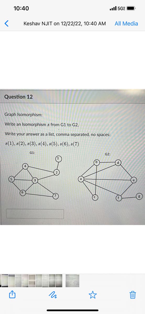 <
10:40
Keshav NJIT on 12/22/22, 10:40 AM
Question 12
Graph Isomorphism:
Write an Isomorphism s from G1 to G2,
Write your answer as a list, comma separated, no spaces:
s(1), s(2), s(3), s(4), s(5), s(6), s(7)
G1:
.5Gº
и
G2:
All Media
EP