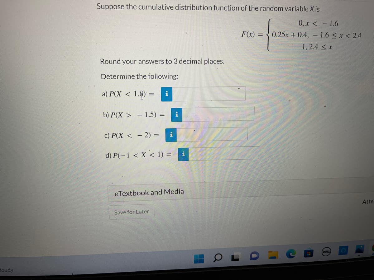 loudy
Suppose the cumulative distribution function of the random variable X is
0, x <
-1.6
F(x) = 025 +
0.25x + 0.4, 1.6 ≤ x < 2.4
1,2.4 ≤ x
Round your answers to 3 decimal places.
Determine the following:
a) P(X < 1.8) = i
b) P(X > - 1.5) =
i
c) P(X<- 2) = i
d) P(-1 < X < 1) =
i
eTextbook and Media
Save for Later
DOLL
Atte