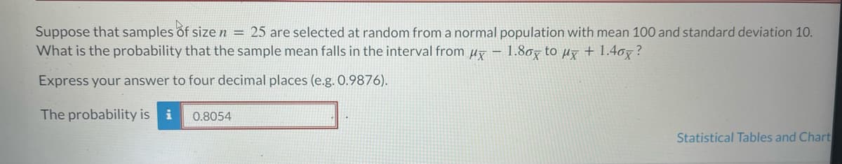 Suppose that samples of size n = 25 are selected at random from a normal population with mean 100 and standard deviation 10.
What is the probability that the sample mean falls in the interval from μ- 1.80x to µx + 1.40×?
Express your answer to four decimal places (e.g. 0.9876).
The probability is i
0.8054
Statistical Tables and Chart