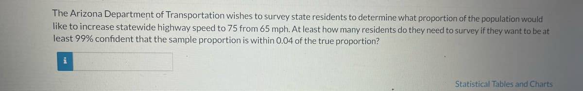 The Arizona Department of Transportation wishes to survey state residents to determine what proportion of the population would
like to increase statewide highway speed to 75 from 65 mph. At least how many residents do they need to survey if they want to be at
least 99% confident that the sample proportion is within 0.04 of the true proportion?
i
Statistical Tables and Charts