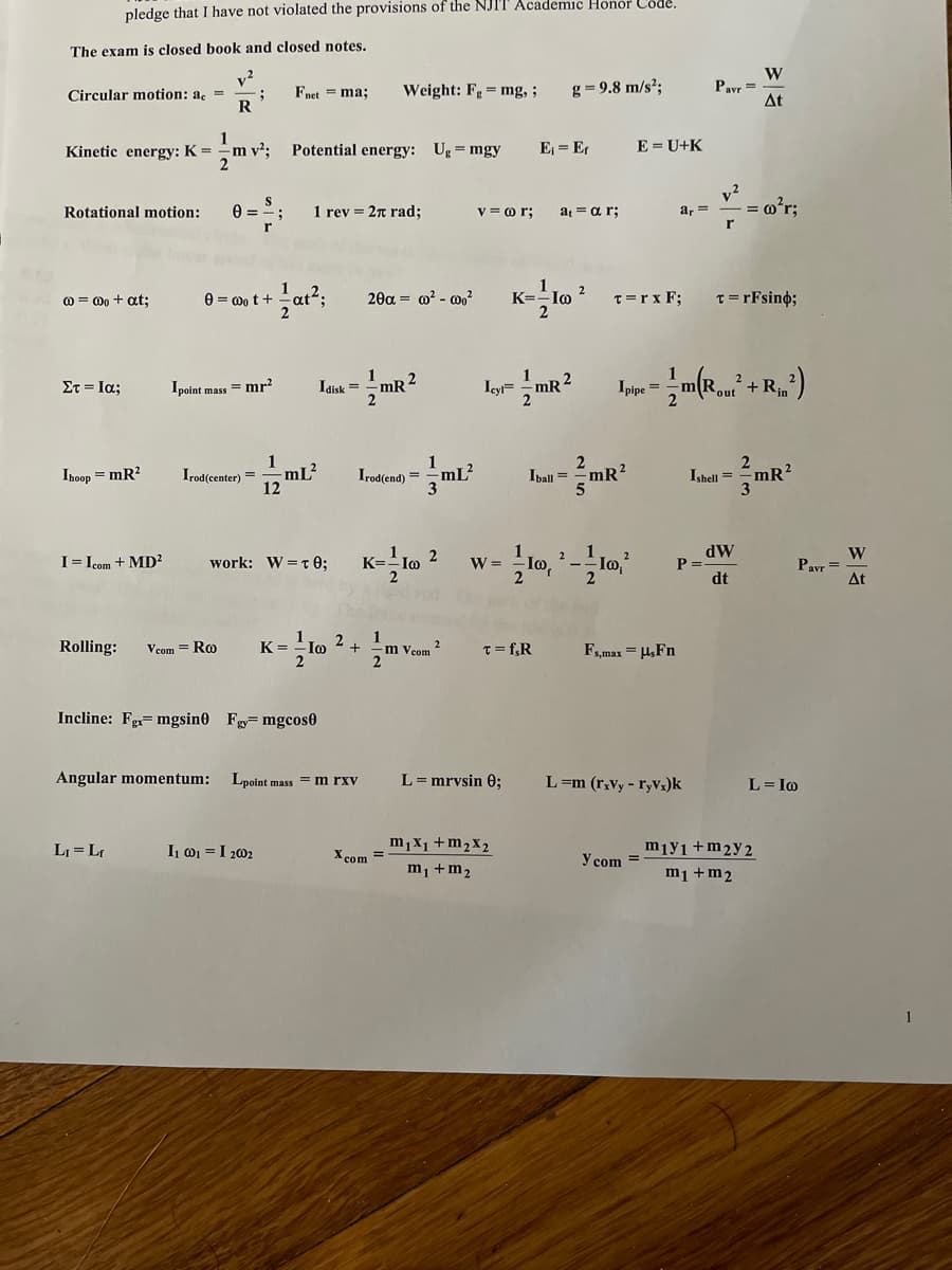 pledge that I have not violated the provisions of the NJIT Academic Honor Code.
The exam is closed book and closed notes.
W
Pavr =
At
Circular motion: a, =
R
Fnet = ma;
Weight: Fg= mg,;
g = 9.8 m/s²;
Kinetic energy: K =
1
m v²; Potential energy: Ug = mgy
E = E
E = U+K
v?
1 rev = 27 rad;
v = o r;
a, =
= o°r;
Rotational motion:
at = a r;
e = 0o t +
20a = m? - wo?
K=
Io
2
T=r x F;
T= rFsino;
0 = 0o + at;
2
1
2
mR
2
Στ-Ια;
Ipoint mass = mr?
Iaisk = -mR
+ R.
1
2
Ishell = mR?
3
Ihoop = mR?
Irod(center) =
-mL?
Irod(end) = mL²
Iball = -mR?
12
work: W=r 0; K=-lo 2
dW
P =
dt
W
Pavr =
At
I= Icom + MD?
W =
Rolling:
Im 2+
1
m Vcom
2
Vcom = Ro
K =
T= f,R
F,max = H,Fn
Incline: Fe= mgsin0 F= mgcos0
Angular momentum:
Lpoint mass
L= mrvsin 0;
L=m (r,vy - ryvz)k
m rxv
L= I@
LI = Lr
I 01 =I 202
m,X1 +m2x2
mıyı+m2y2
X com =
Y com =
m¡ +m2
m1 +m2
1
