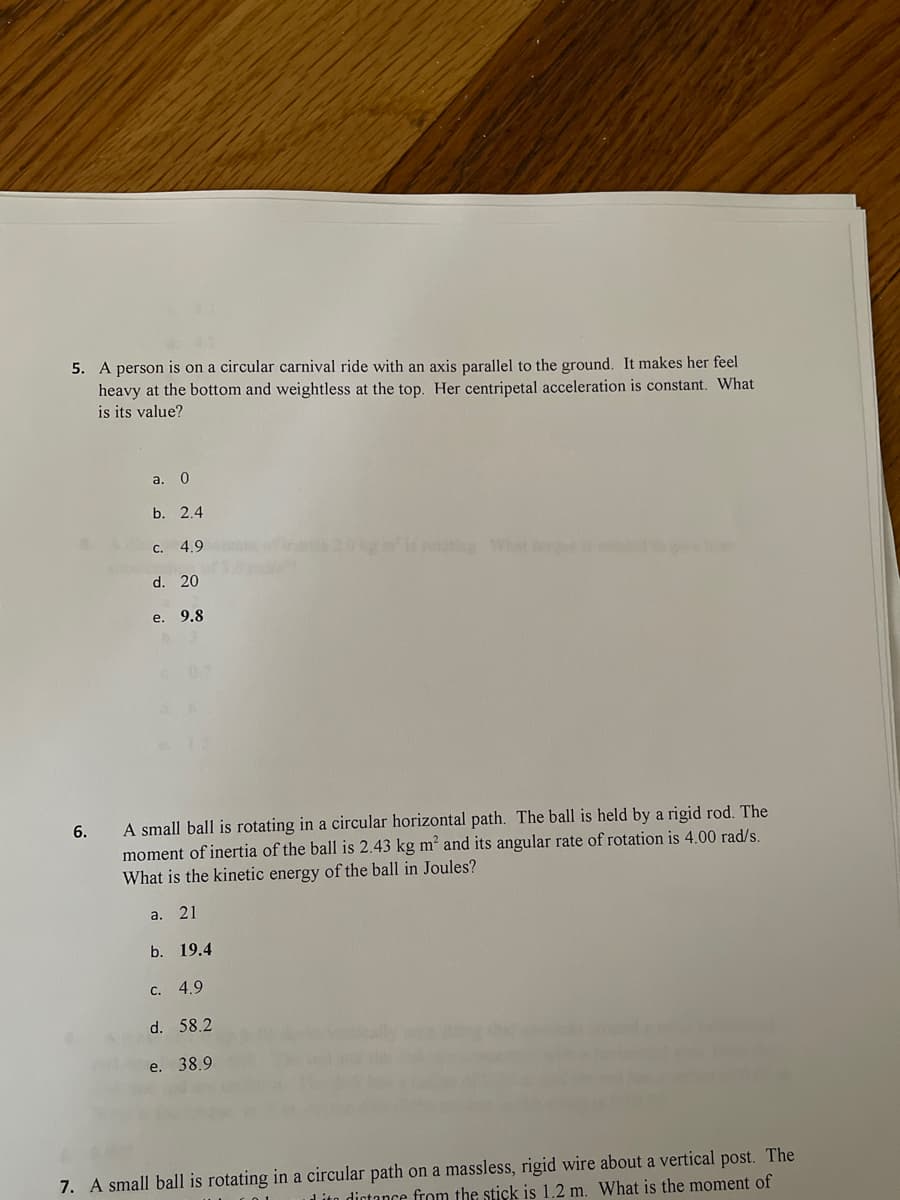 5. A person is on a circular carnival ride with an axis parallel to the ground. It makes her feel
heavy at the bottom and weightless at the top. Her centripetal acceleration is constant. What
is its value?
a. 0
b. 2.4
C. 4.9
ins2.0 kis roat What
d. 20
e. 9.8
A small ball is rotating in a circular horizontal path. The ball is held by a rigid rod. The
moment of inertia of the ball is 2.43 kg m? and its angular rate of rotation is 4.00 rad/s.
What is the kinetic energy of the ball in Joules?
6.
a. 21
b. 19.4
C. 4.9
d. 58.2
e. 38.9
7. A small ball is rotating in a circular path on a massless, rigid wire about a vertical post. The
Lito dictance from the stick is 1.2 m. What is the moment of
