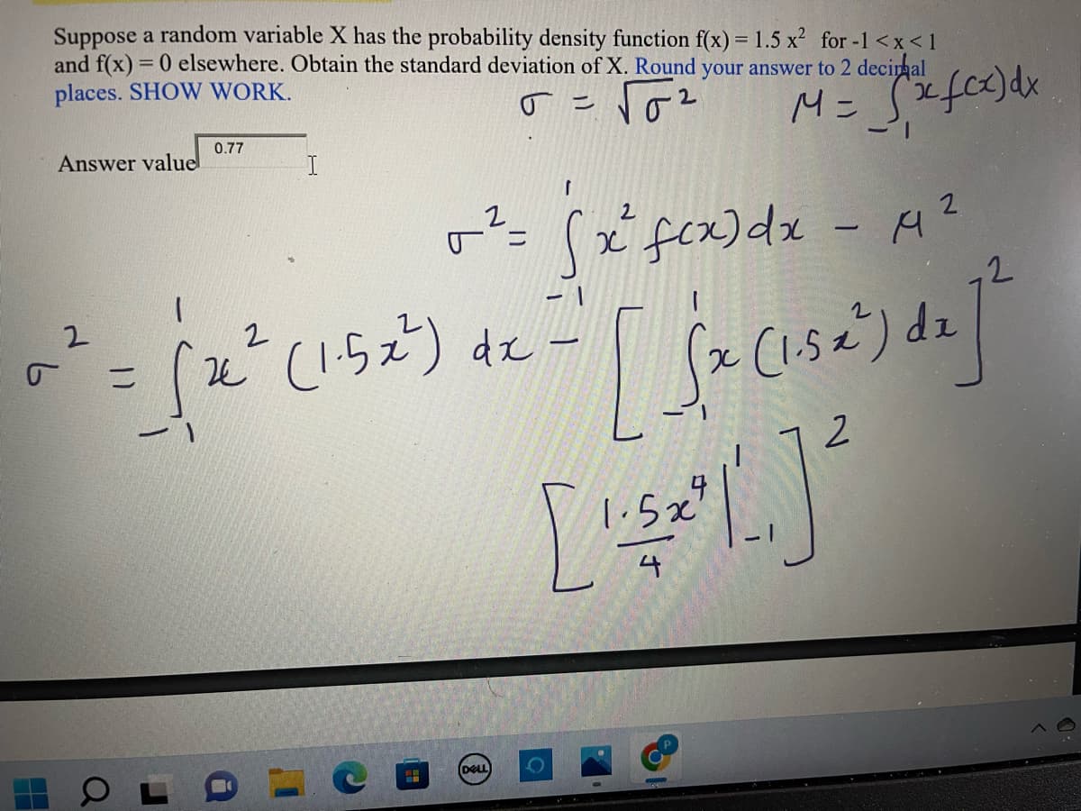 Suppose a random variable X has the probability density function f(x) = 1.5 x² for -1<x< 1
and f(x) = 0 elsewhere. Obtain the standard deviation of X. Round your answer to 2 decimal
places. SHOW WORK.
J =
2
M = √(x fcx) dx
0.77
Answer value
I
-1
2
x fcx) dx - 14²
2
v² = (
² = ( 2² (152²) 4² = [ {√x (13²³) d₂ ] ²
σ
dx
2
5x
[1³] ²
4
T
a
J
O
DELL
O
D