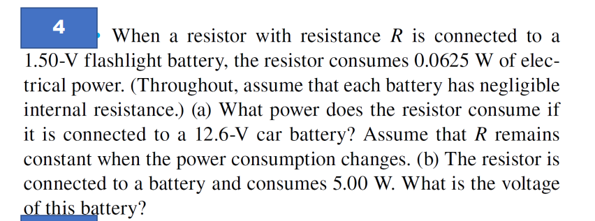 4
When a resistor with resistance R is connected to a
1.50-V flashlight battery, the resistor consumes 0.0625 W of elec-
trical power. (Throughout, assume that each battery has negligible
internal resistance.) (a) What power does the resistor consume if
it is connected to a 12.6-V car battery? Assume that R remains
constant when the power consumption changes. (b) The resistor is
connected to a battery and consumes 5.00 W. What is the voltage
of this battery?