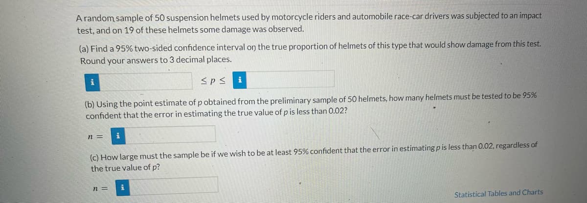 A random sample of 50 suspension helmets used by motorcycle riders and automobile race-car drivers was subjected to an impact
test, and on 19 of these helmets some damage was observed.
(a) Find a 95% two-sided confidence interval on the true proportion of helmets of this type that would show damage from this test.
Round your answers to 3 decimal places.
≤P≤
(b) Using the point estimate of p obtained from the preliminary sample of 50 helmets, how many helmets must be tested to be 95%
confident that the error in estimating the true value of p is less than 0.02?
n=
(c) How large must the sample be if we wish to be at least 95% confident that the error in estimating p is less than 0.02, regardless of
the true value of p?
n=
Statistical Tables and Charts