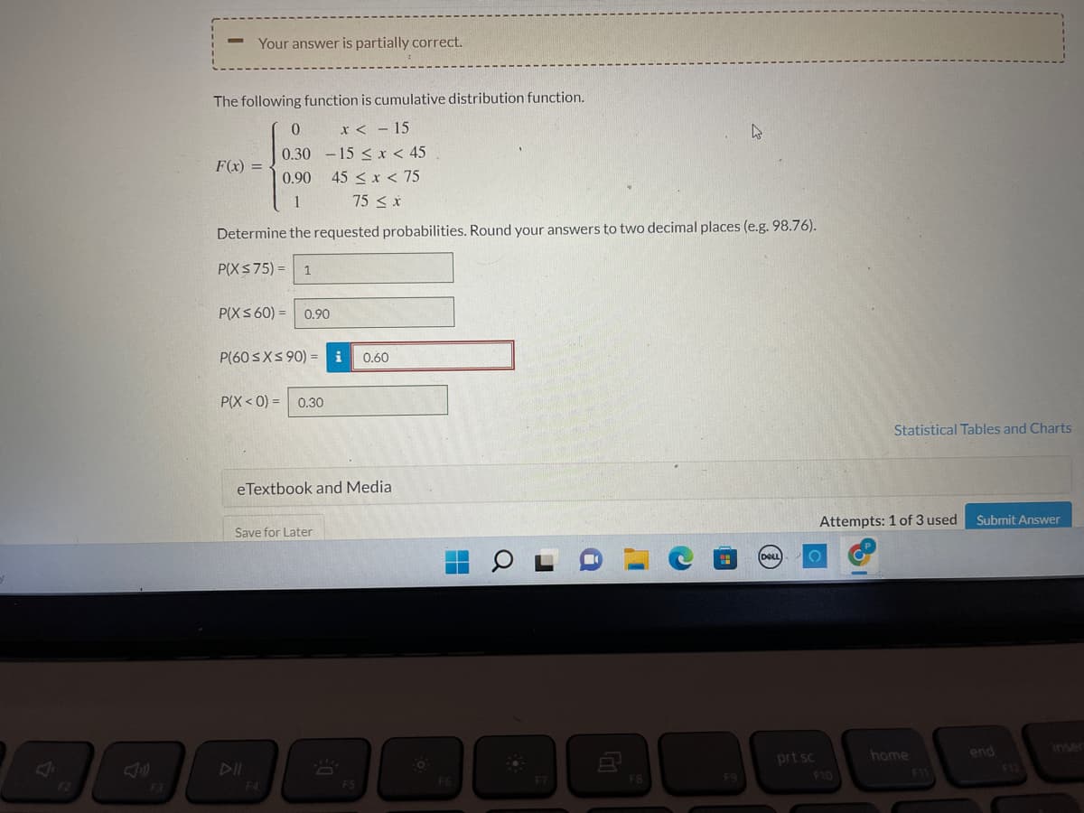 3
-
Your answer is partially correct.
The following function is cumulative distribution function.
0
4
x < - 15
-15 < x < 45
0.30
F(x)
=
0.90
45 < x < 75
1
75 ≤ x
Determine the requested probabilities. Round your answers to two decimal places (e.g. 98.76).
P(X $75) = 1
P(X ≤ 60)= 0.90
P(60 ≤x≤90) = i 0.60
P(X< 0) = 0.30
eTextbook and Media
Save for Later
OL
F7
F4
n
F5
F6
F8
F9
(DELL)
prt sc
Statistical Tables and Charts
Submit Answer
Attempts: 1 of 3 used
home
F10
F11
end