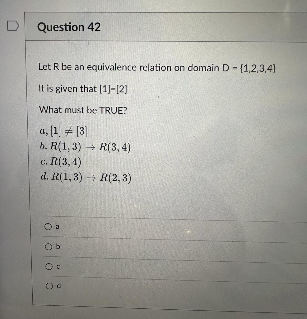 Question 42
Let R be an equivalence relation on domain D = {1,2,3,4}
It is given that [1]=[2]
What must be TRUE?
a, [1] [3]
b. R(1,3) → R(3, 4)
c. R(3, 4)
d. R(1,3) → R(2, 3)
a
b
C
d