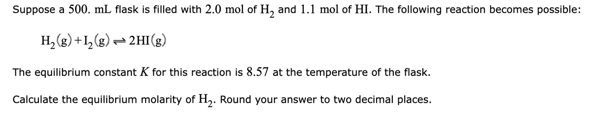 Suppose a 500. mL flask is filled with 2.0 mol of H₂ and 1.1 mol of HI. The following reaction becomes possible:
H₂(g) +1₂(g) → 2HI(g)
The equilibrium constant K for this reaction is 8.57 at the temperature of the flask.
Calculate the equilibrium molarity of H₂. Round your answer to two decimal places.