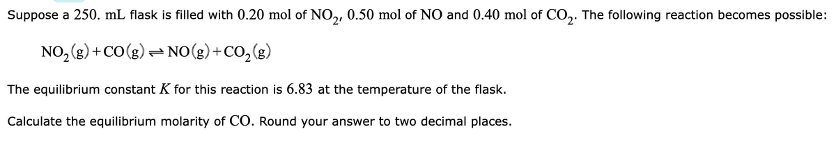 Suppose a 250. mL flask is filled with 0.20 mol of NO2, 0.50 mol of NO and 0.40 mol of CO2. The following reaction becomes possible:
NO₂(g) + CO(g) NO(g) + CO₂(g)
The equilibrium constant K for this reaction is 6.83 at the temperature of the flask.
Calculate the equilibrium molarity of CO. Round your answer to two decimal places.