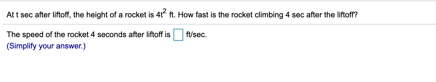 At t sec after liftoff, the height of a rocket is 4t“ ft. How fast is the rocket climbing 4 sec after the liftoff?
The speed of the rocket 4 seconds after liftoff is
ft/sec.
(Simplify your answer.)
