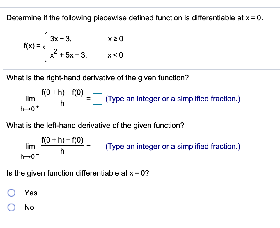 Determine if the following piecewise defined function is differentiable at x = 0.
Зх - 3,
X20
f(x) =.
X + 5х - 3,
x<0
What is the right-hand derivative of the given function?
f(0 + h) – f(0)
lim
(Type an integer or a simplified fraction.)
h→0+
What is the left-hand derivative of the given function?
f(0 + h) – f(0)
lim
(Type an integer or a simplified fraction.)
%3D
h→0-
Is the given function differentiable at x = 0?
Yes
No
