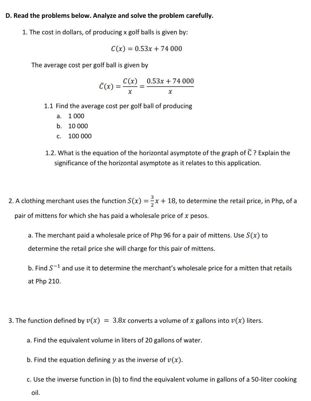 D. Read the problems below. Analyze and solve the problem carefully.
1. The cost in dollars, of producing x golf balls is given by:
C(x) = 0.53x + 74 000
The average cost per golf ball is given by
C(x)
Č(x) =
0.53x + 74 000
1.1 Find the average cost per golf ball of producing
а.
1 000
b. 10 000
с.
100 000
1.2. What is the equation of the horizontal asymptote of the graph of C ? Explain the
significance of the horizontal asymptote as it relates to this application.
3
2. A clothing merchant uses the function S(x) =x+ 18, to determine the retail price, in Php, of a
pair of mittens for which she has paid a wholesale price of x pesos.
a. The merchant paid a wholesale price of Php 96 for a pair of mittens. Use S(x) to
determine the retail price she will charge for this pair of mittens.
b. Find S-1 and use it to determine the merchant's wholesale price for a mitten that retails
at Php 210.
3. The function defined by v(x)
= 3.8x converts a volume of x gallons into v(x) liters.
a. Find the equivalent volume in liters of 20 gallons of water.
b. Find the equation defining y as the inverse of v(x).
c. Use the inverse function in (b) to find the equivalent volume in gallons of a 50-liter cooking
oil.
