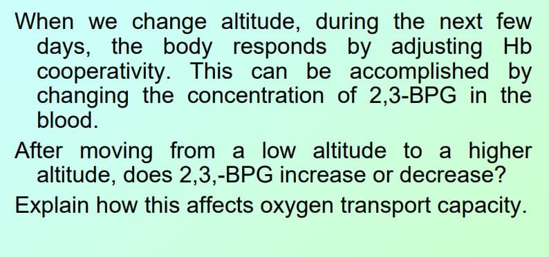 When we change altitude, during the next few
days, the body responds by adjusting Hb
cooperativity. This can be accomplished by
changing the concentration of 2,3-BPG in the
blood.
After moving from a low altitude to a higher
altitude, does 2,3,-BPG increase or decrease?
Explain how this affects oxygen transport capacity.
