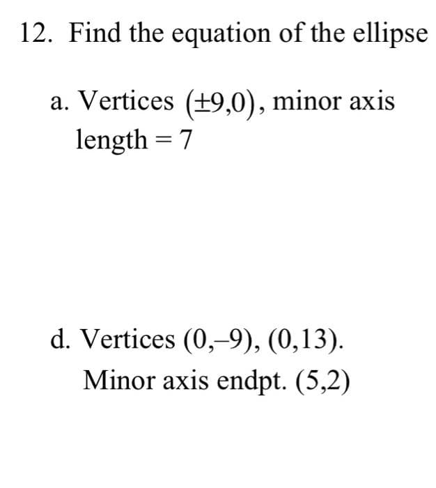 12. Find the equation of the ellipse
a. Vertices (±9,0), minor axis
length = 7
d. Vertices (0,-9), (0,13).
Minor axis endpt. (5,2)