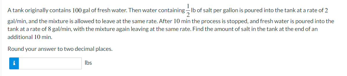 A tank originally contains 100 gal of fresh water. Then water containing Ib of salt per gallon is poured into the tank at a rate of 2
2.
gal/min, and the mixture is allowed to leave at the same rate. After 10 min the process is stopped, and fresh water is poured into the
tank at a rate of 8 gal/min, with the mixture again leaving at the same rate. Find the amount of salt in the tank at the end of an
additional 10 min.
Round your answer to two decimal places.
Ibs
