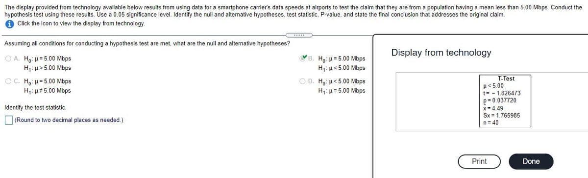 The display provided from technology available below results from using data for a smartphone carrier's data speeds at airports to test the claim that they are from a population having a mean less than 5.00 Mbps. Conduct the
hypothesis test using these results. Use a 0.05 significance level. Identify the null and alternative hypotheses, test statistic, P-value, and state the final conclusion that addresses the original claim.
1 Click the icon to view the display from technology.
Assuming all conditions for conducting a hypothesis test are met, what are the null and alternative hypotheses?
Display from technology
O A. Ho: u= 5.00 Mbps
H: µ> 5.00 Mbps
VB. H,: H= 5.00 Mbps
H,:µ<5.00 Mbps
O C. Ho: µ= 5.00 Mbps
H: µ#5.00 Mbps
O D. Ho: µ<5.00 Mbps
H1: µ= 5.00 Mbps
T-Test
H< 5.00
t= - 1.826473
p= 0.037720
Identify the test statistic.
x= 4.49
Sx = 1.765985
n= 40
|(Round to two decimal places as needed.)
Print
Done
