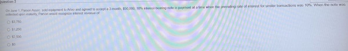 Question 3
On June 1, Parson Assoc. sold equipment to Arleo and agreed to accept a 3-month, $50,000, 10% interest-bearing note in payment at a time when the prevailing rate of interest for similar transactions was 10%. When the note was
collected upon maturity, Parson would recognize interest revenue of:
O $3,750.
O $1,250.
O $2,500.
O $0
