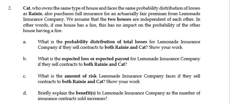 Cat, who owns the same type of house and faces the same probability distribution of losses
as Rainie, also purchases full insurance for an actuarially fair premium from Lemonade
Insurance Company. We assume that the two houses are independent of each other. In
other words, if one house has a fire, this has no impact on the probability of the other
house having a fire.
2.
What is the probability distribution of total losses for Lemonade Insurance
Company if they sell contracts to both Rainie and Cat? Show your work
a.
b.
What is the expected loss or expected payout for Lemonade Insurance Company
if they sell contracts to both Rainie and Cat?
What is the amount of risk Lemonade Insurance Company faces if they sell
contracts to both Rainie and Cat? Show your work
с.
d.
Briefly explain the benefit(s) to Lemonade Insurance Company as the number of
insurance contracts sold increases?
