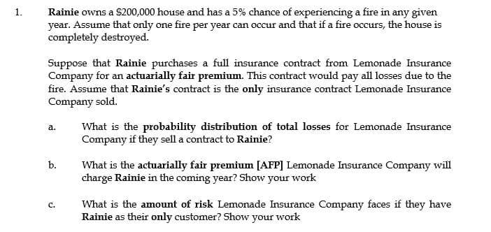 Rainie owns a $200,000 house and has a 5% chance of experiencing a fire in any given
year. Assume that only one fire per year can occur and that if a fire occurs, the house is
completely destroyed.
1.
Suppose that Rainie purchases a full insurance contract from Lemonade Insurance
Company for an actuarially fair premium. This contract would pay all losses due to the
fire. Assume that Rainie's contract is the only insurance contract Lemonade Insurance
Company sold.
What is the probability distribution of total losses for Lemonade Insurance
Company if they sell a contract to Rainie?
a.
b.
What is the actuarially fair premium [AFP] Lemonade Insurance Company will
charge Rainie in the coming year? Show your work
What is the amount of risk Lemonade Insurance Company faces if they have
Rainie as their only customer? Show your work
с.
