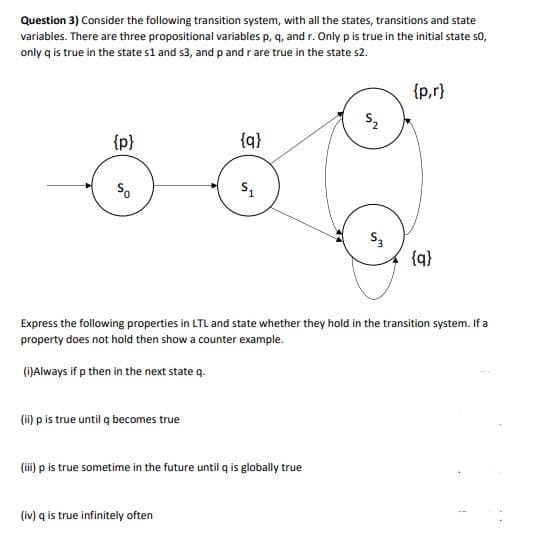 Question 3) Consider the following transition system, with all the states, transitions and state
variables. There are three propositional variables p, q, and r. Only p is true in the initial state so,
only q is true in the state s1 and s3, and p and r are true in the state s2.
{p,r}
{p}
{q}
So
S3
{q}
Express the following properties in LTL and state whether they hold in the transition system. If a
property does not hold then show a counter example.
()Always if p then in the next state q.
(i) p is true until q becomes true
(ii) p is true sometime in the future until q is globally true
(iv) q is true infinitely often
