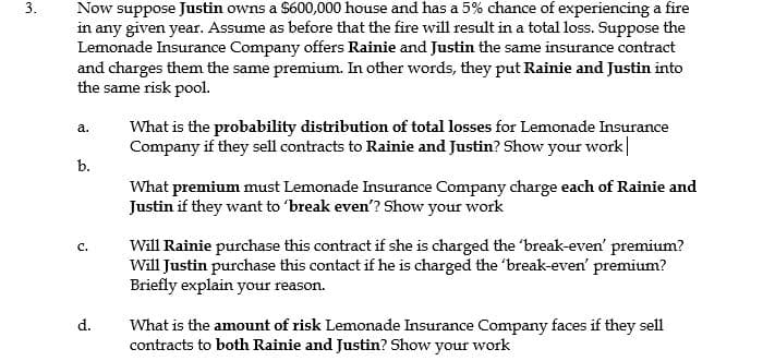 Now suppose Justin owns a $600,000 house and has a 5% chance of experiencing a fire
in any given year. Assume as before that the fire will result in a total loss. Suppose the
Lemonade Insurance Company offers Rainie and Justin the same insurance contract
and charges them the same premium. In other words, they put Rainie and Justin into
the same risk pool.
What is the probability distribution of total losses for Lemonade Insurance
Company if they sell contracts to Rainie and Justin? Show your work|
a.
b.
What premium must Lemonade Insurance Company charge each of Rainie and
Justin if they want to 'break even'? Show your work
Will Rainie purchase this contract if she is charged the 'break-even' premium?
Will Justin purchase this contact if he is charged the 'break-even' premium?
Briefly explain your reason.
C.
d.
What is the amount of risk Lemonade Insurance Company faces if they sell
contracts to both Rainie and Justin? Show your work
3.

