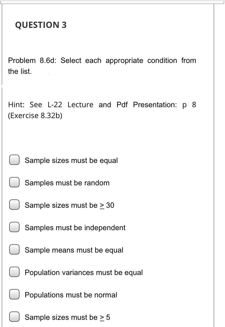 QUESTION 3
Problem 8.6d: Select each appropriate condition from
the list.
Hint: See L-22 Lecture and Pdf Presentation: p 8
(Exercise 8.32b)
Sample sizes must be equal
Samples must be random
Sample sizes must be > 30
Samples must be independent
Sample means must be equal
Population variances must be equal
Populations must be normal
Sample sizes must be > 5
