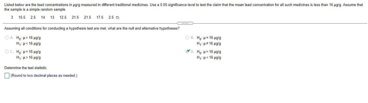 Listed below are the lead concentrations in ug/g measured in different traditional medicines. Use a 0.05 significance level to test the claim that the mean lead concentration for all such medicines is less than 16 ug/g. Assume that
the sample is a simple random sample.
3
15.5 2.5
14
13
12.5
21.5 21.5
17.5
2.5 D
Assuming all conditions for conducting a hypothesis test are met, what are the null and alternative hypotheses?
O A. Ho: u> 16 ug/g
H,: µ< 16 ug/g
Ο Β. Η, : μ= 16 μgg
H,: µ# 16 µg/g
OC H μ= 16 μgg
H1: µ> 16 ug/g
YD. H . μ= 16 μg g
H μ< 16 μαg
Determine the test statistic.
(Round to two decimal places as needed.)

