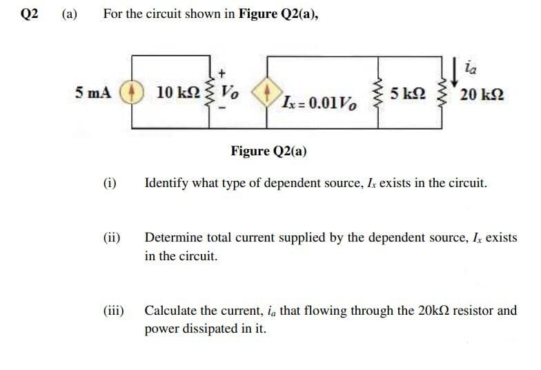 Q2
(a)
For the circuit shown in Figure Q2(a),
ia
5 mA
10 ko Vo
5 k2
20 k2
k= 0.01V0
Figure Q2(a)
(i)
Identify what type of dependent source, Ik exists in the circuit.
(ii)
Determine total current supplied by the dependent source, I, exists
in the circuit.
(iii)
Calculate the current, ia that flowing through the 20kN resistor and
power dissipated in it.
