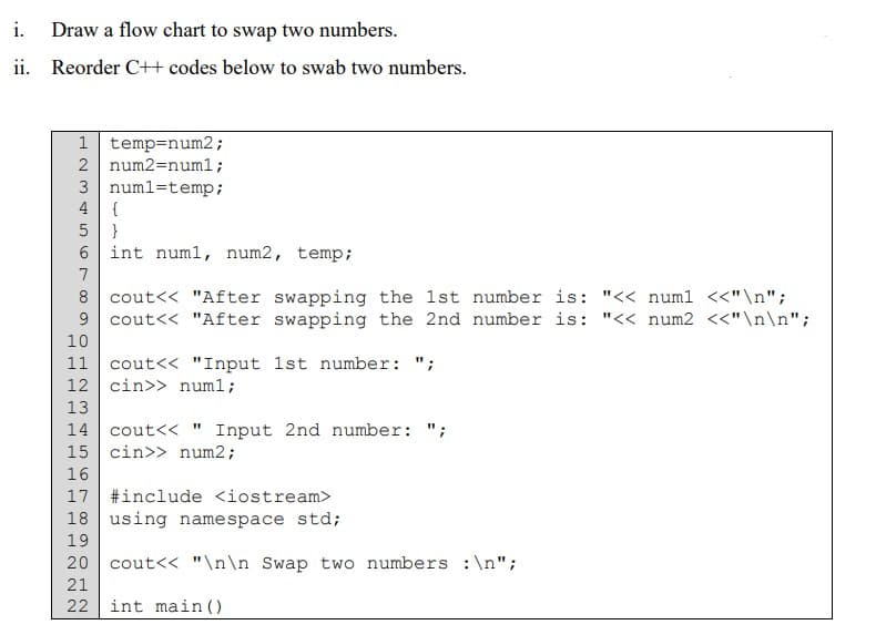 i. Draw a flow chart to swap two numbers.
ii. Reorder C++ codes below to swab two numbers.
1 temp=num2;
2 num2=num1;
3 numl=temp;
4
{
}
6 int numl, num2, temp;
7
8 cout<< "After swapping the 1st number is: "<< num1 <<"\n";
9 cout<< "After swapping the 2nd number is: "<< num2 <<"\n\n";
10
11
cout<< "Input 1st number: ";
12 cin>> numl;
13
14 cout<< " Input 2nd number: ";
15 cin>> num2;
16
17 #include <iostream>
18 using namespace std;
19
20 cout<< "\n\n Swap two numbers :\n";
21
22
int main ()
