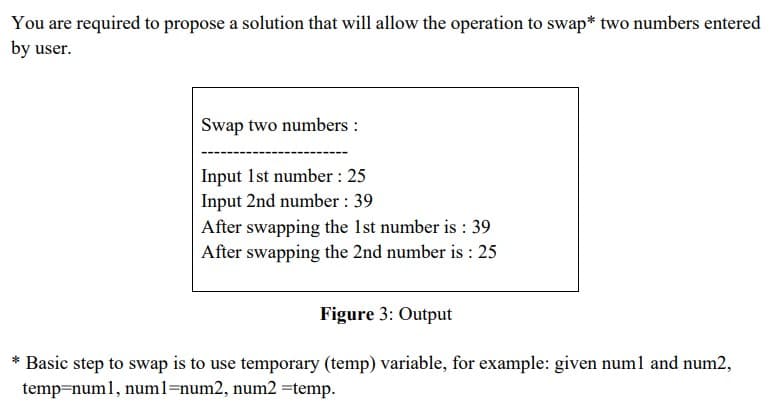 You are required to propose a solution that will allow the operation to swap* two numbers entered
by user.
Swap two numbers :
Input 1st number : 25
Input 2nd number : 39
After swapping the 1st number is : 39
After swapping the 2nd number is : 25
Figure 3: Output
Basic step to swap is to use temporary (temp) variable, for example: given num1 and num2,
temp=num1, numl=num2, num2 =temp.
