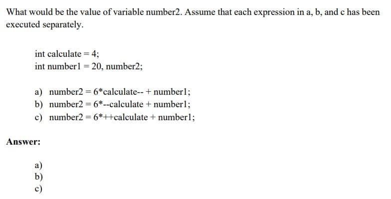 What would be the value of variable number2. Assume that each expression in a, b, and c has been
executed separately.
int calculate = 4;
int number1 = 20, number2;
a) number2 = 6*calculate-- + number1;
b) number2 = 6*--calculate + number1;
c) number2 = 6*++calculate + number1;
Answer:
a)
b)
c)
