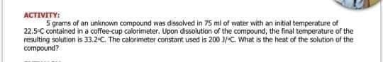 ACTIVITY:
5 grams of an unknown compound was dissolved in 75 ml of water with an initial temperature of
22.5-C contained in a coffee-cup calorimeter. Upon dissolution of the compound, the final temperature of the
resulting solution is 33.2C The calorimeter constant used is 200 3/C. What is the heat of the solution of the
compound?
