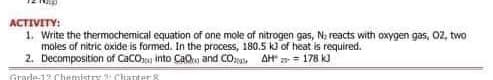 ACTIVITY:
1. Write the thermochemical equation of one mole af nitrogen gas, N; reacts with oxygen gas, 02, two
moles of nitric oxide is formed. In the process, 180.5 k of heat is required.
2. Decomposition of CacO into CaOn and CO:o, AH = 178 k)
Grarde-12 Chemistry Chuanters
