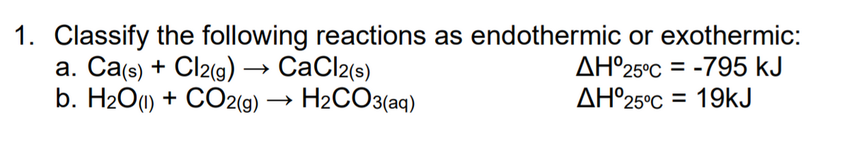 1. Classify the following reactions as endothermic or exothermic:
а. Сag) + Cl2(g) — СаClz(s)
b. H2O1) + CO2(9) → H2CO3(aq)
AH°25°C = -795 kJ
AH°25°C = 19kJ
