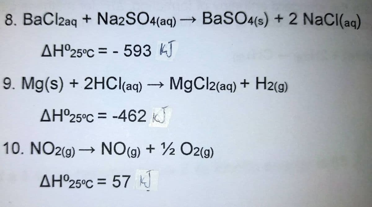 8. BaClzaq + Na2SO4(aq) → BaSO4(s) + 2 NaCI(aq)
AH°25°C = - 593 k)
9. Mg(s) + 2HC((aq) → MgCl2(aq) + H2(g)
AH°25°C = -462 KJ
10. NO2(g) → NO(g) + ½ O2(g)
AH°25°C = 57 k
